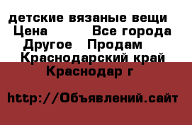 детские вязаные вещи › Цена ­ 500 - Все города Другое » Продам   . Краснодарский край,Краснодар г.